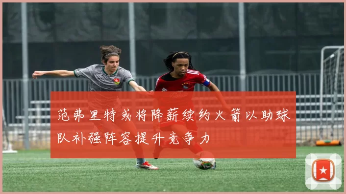 范弗里特或将降薪续约火箭以助球队补强阵容提升竞争力
