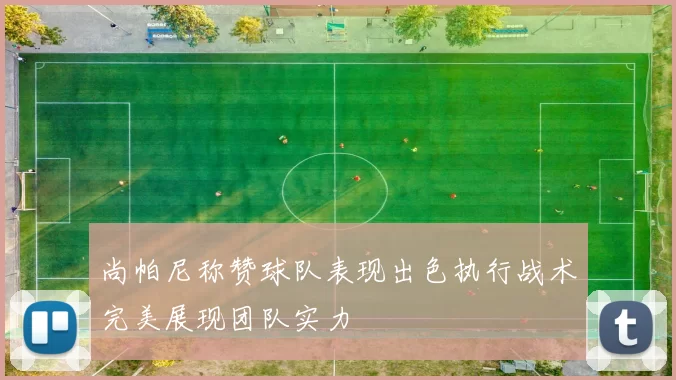 尚帕尼称赞球队表现出色执行战术完美展现团队实力