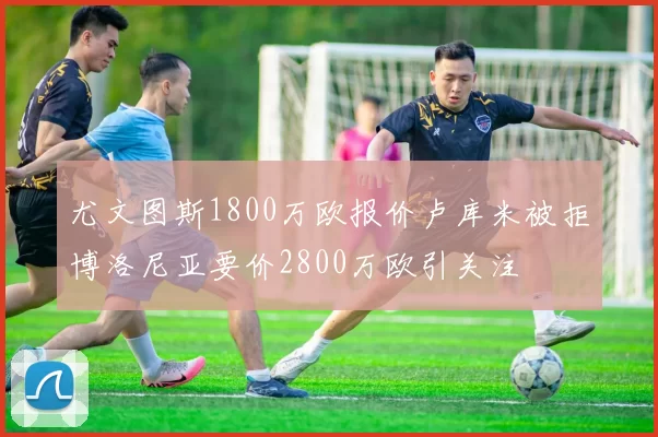 尤文图斯1800万欧报价卢库米被拒博洛尼亚要价2800万欧引关注