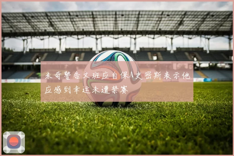 米奇警告文班应自保A史密斯表示他应感到幸运未遭禁赛