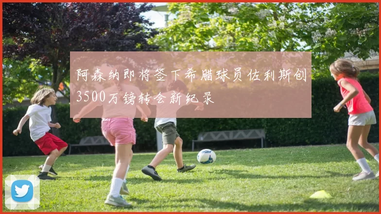 阿森纳即将签下希腊球员佐利斯创3500万镑转会新纪录