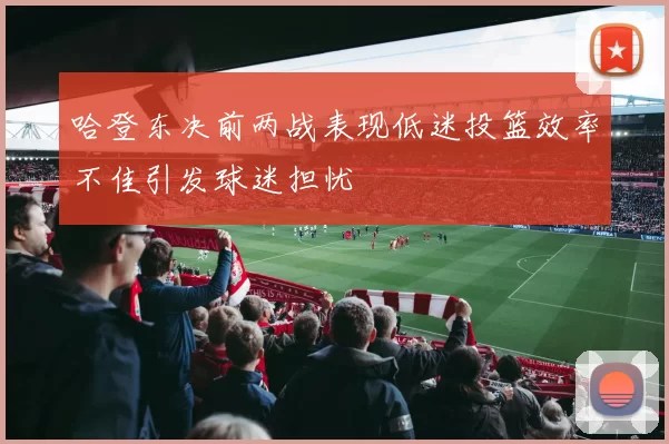 哈登东决前两战表现低迷投篮效率不佳引发球迷担忧