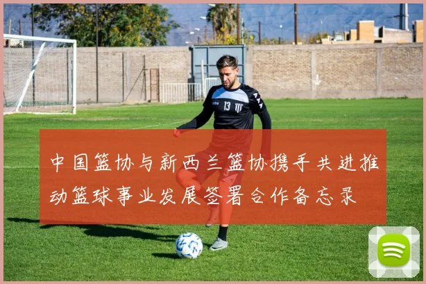 中国篮协与新西兰篮协携手共进推动篮球事业发展签署合作备忘录