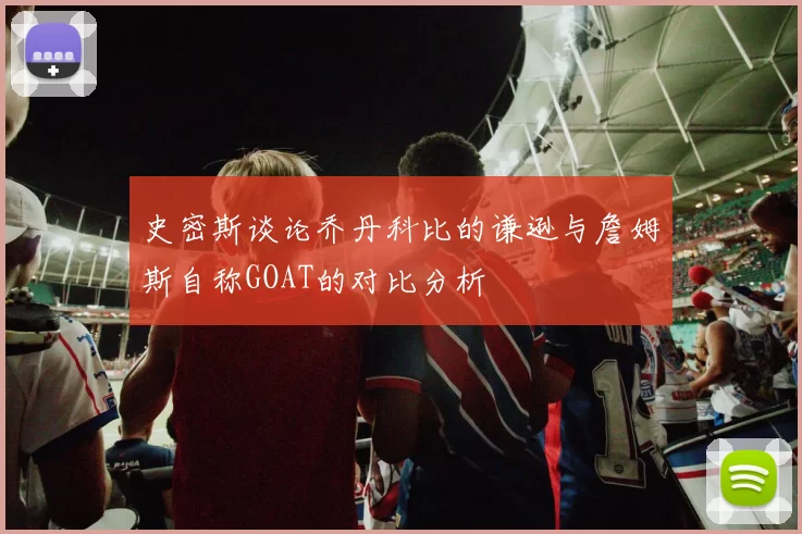 史密斯谈论乔丹科比的谦逊与詹姆斯自称GOAT的对比分析