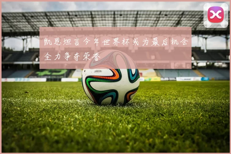 凯恩坦言今年世界杯或为最后机会全力争夺荣誉
