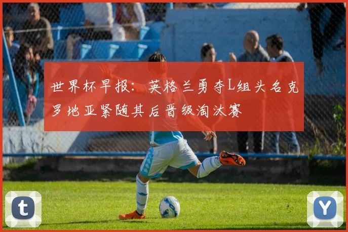 世界杯早报：英格兰勇夺L组头名克罗地亚紧随其后晋级淘汰赛