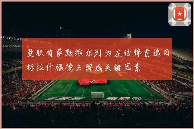 曼联将萨默维尔列为左边锋首选目标拉什福德去留成关键因素