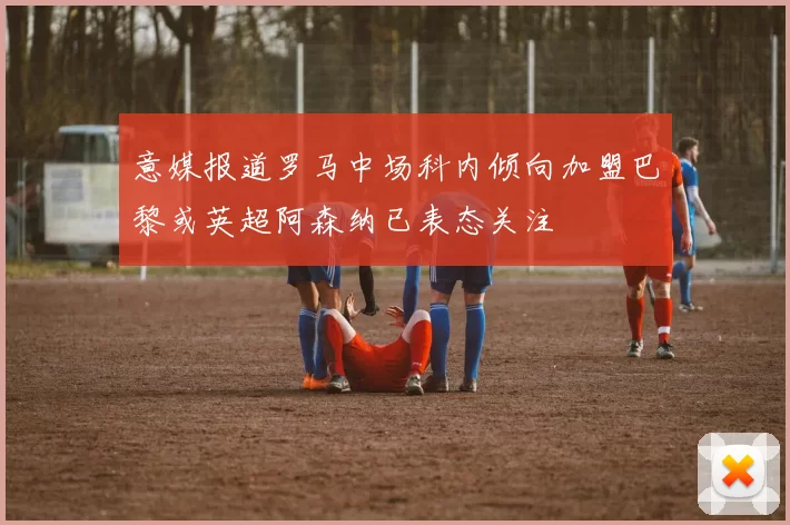意媒报道罗马中场科内倾向加盟巴黎或英超阿森纳已表态关注