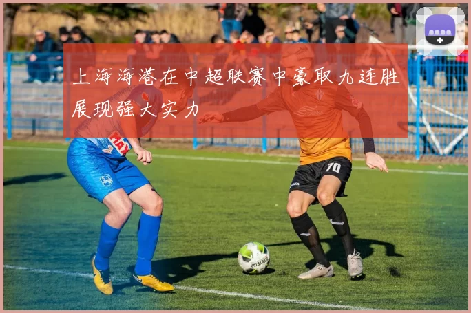 上海海港在中超联赛中豪取九连胜展现强大实力