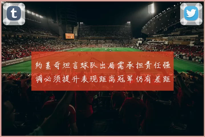 约基奇坦言球队出局需承担责任强调必须提升表现距离冠军仍有差距