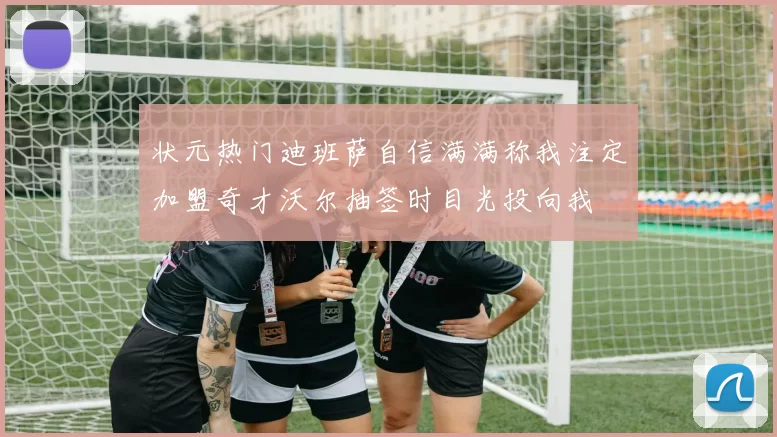 状元热门迪班萨自信满满称我注定加盟奇才沃尔抽签时目光投向我