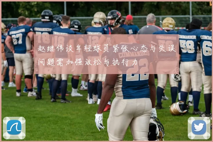 赵继伟谈年轻球员紧张心态与失误问题需加强放松与执行力