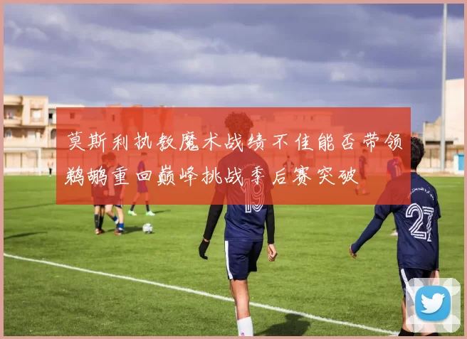 莫斯利执教魔术战绩不佳能否带领鹈鹕重回巅峰挑战季后赛突破