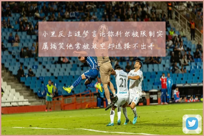 小里反击追梦言论称科尔被限制实属搞笑他常被放空却选择不出手