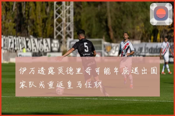 伊万透露莫德里奇可能年底退出国家队或重返皇马任职